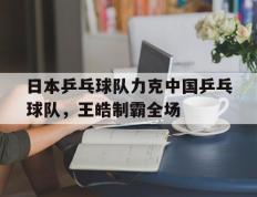 乐鱼体育网站入口-关于日本乒乓球队力克中国乒乓球队，王皓制霸全场的信息