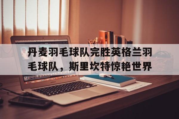 乐鱼体育网站入口-丹麦羽毛球队完胜英格兰羽毛球队,斯里坎特惊艳世界的简单介绍